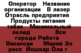 Оператор › Название организации ­ В-лазер › Отрасль предприятия ­ Продукты питания, табак › Минимальный оклад ­ 17 000 - Все города Работа » Вакансии   . Марий Эл респ.,Йошкар-Ола г.